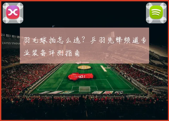 羽毛球拍怎么选?乒羽先锋频道专业装备评测指南