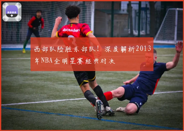 西部队险胜东部队!深度解析2013年NBA全明星赛经典对决