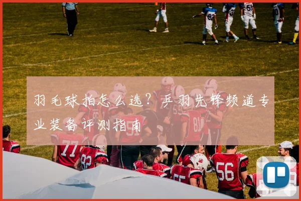 羽毛球拍怎么选？乒羽先锋频道专业装备评测指南